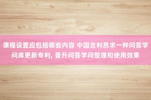 课程设置应包括哪些内容 中国吉利恳求一种问答学问库更新专利, 晋升问答学问整理和使用效果