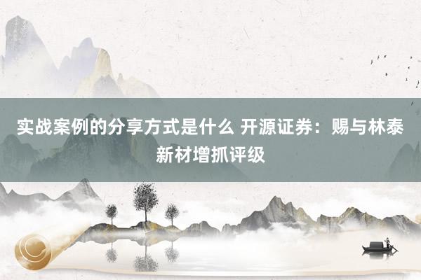 实战案例的分享方式是什么 开源证券：赐与林泰新材增抓评级