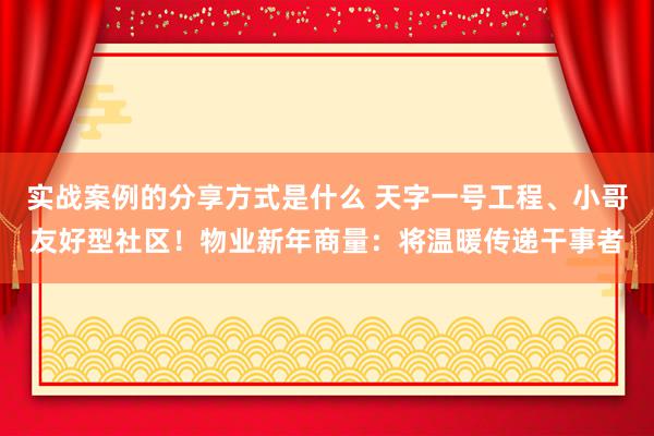 实战案例的分享方式是什么 天字一号工程、小哥友好型社区！物业新年商量：将温暖传递干事者