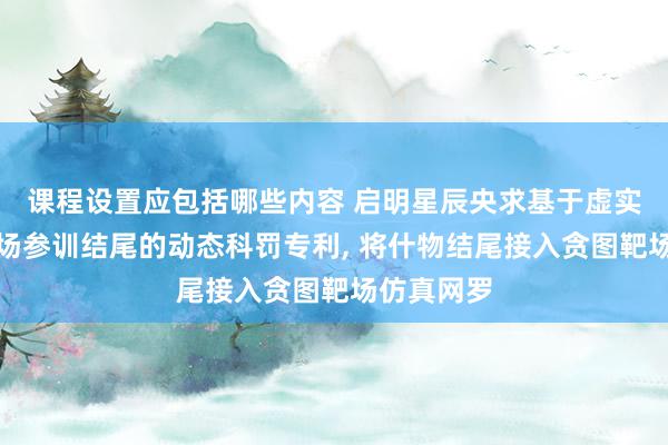 课程设置应包括哪些内容 启明星辰央求基于虚实聚会的靶场参训结尾的动态科罚专利, 将什物结尾接入贪图靶场仿真网罗