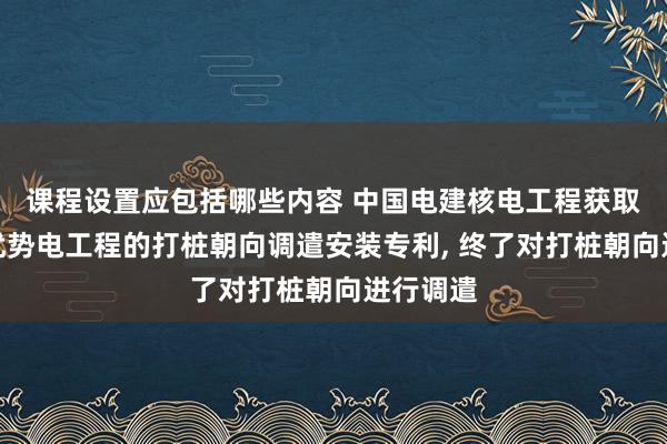 课程设置应包括哪些内容 中国电建核电工程获取基于海优势电工程的打桩朝向调遣安装专利, 终了对打桩朝向进行调遣