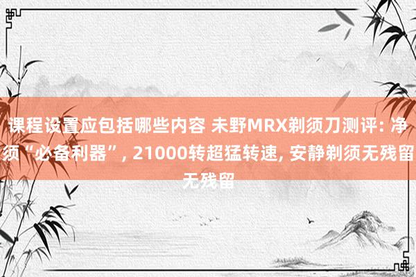 课程设置应包括哪些内容 未野MRX剃须刀测评: 净须“必备利器”, 21000转超猛转速, 安静剃须无残留