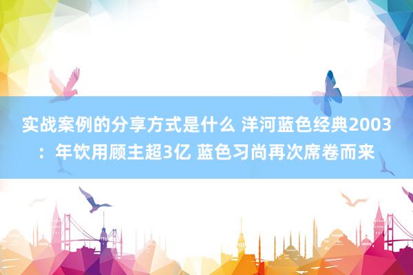 实战案例的分享方式是什么 洋河蓝色经典2003：年饮用顾主超3亿 蓝色习尚再次席卷而来