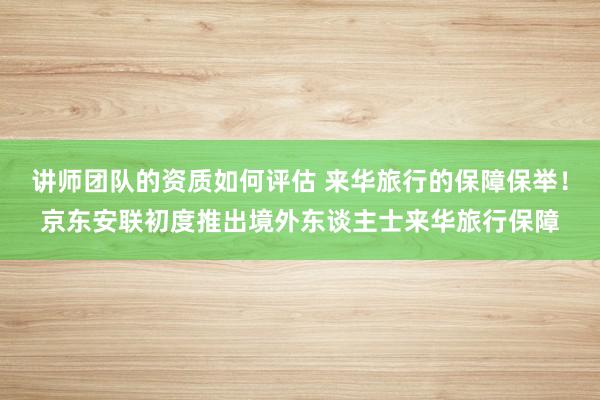 讲师团队的资质如何评估 来华旅行的保障保举！京东安联初度推出境外东谈主士来华旅行保障