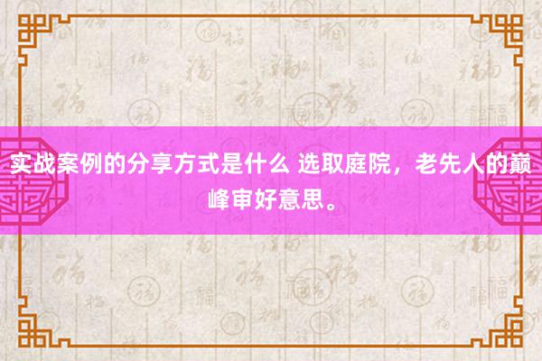 实战案例的分享方式是什么 选取庭院，老先人的巅峰审好意思。