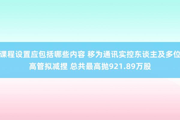 课程设置应包括哪些内容 移为通讯实控东谈主及多位高管拟减捏 总共最高抛921.89万股