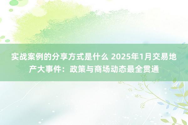 实战案例的分享方式是什么 2025年1月交易地产大事件：政策与商场动态最全贯通