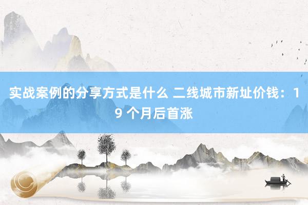 实战案例的分享方式是什么 二线城市新址价钱：19 个月后首涨