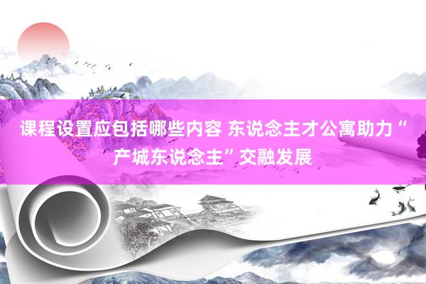 课程设置应包括哪些内容 东说念主才公寓助力“产城东说念主”交融发展