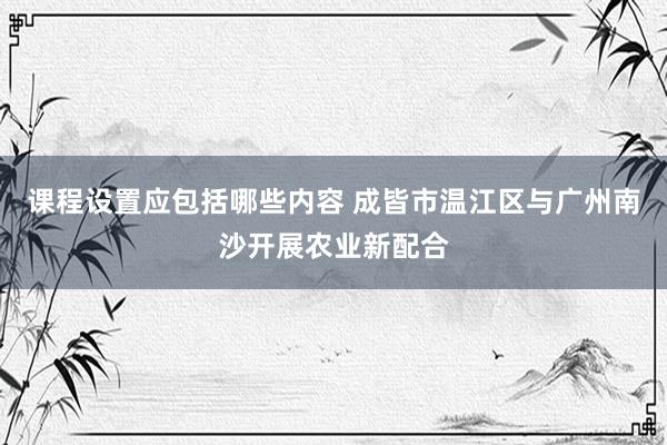 课程设置应包括哪些内容 成皆市温江区与广州南沙开展农业新配合