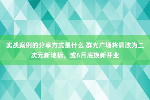 实战案例的分享方式是什么 群光广场将调改为二次元新地标，或6月底焕新开业