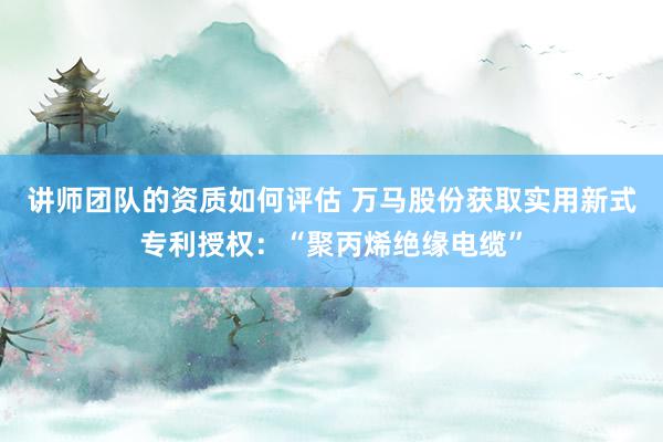 讲师团队的资质如何评估 万马股份获取实用新式专利授权：“聚丙烯绝缘电缆”