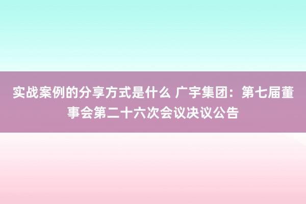 实战案例的分享方式是什么 广宇集团：第七届董事会第二十六次会议决议公告