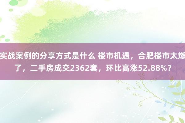 实战案例的分享方式是什么 楼市机遇，合肥楼市太燃了，二手房成交2362套，环比高涨52.88%？