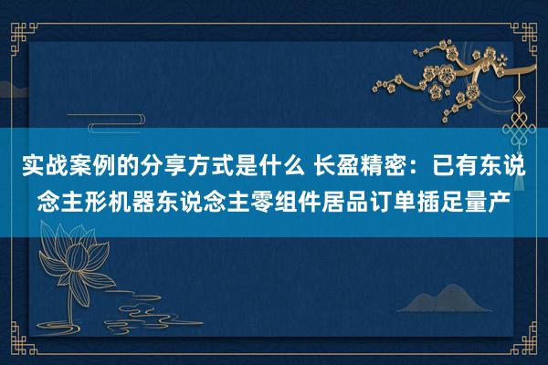 实战案例的分享方式是什么 长盈精密：已有东说念主形机器东说念主零组件居品订单插足量产