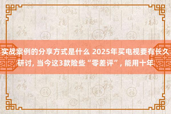 实战案例的分享方式是什么 2025年买电视要有长久研讨, 当今这3款险些“零差评”, 能用十年