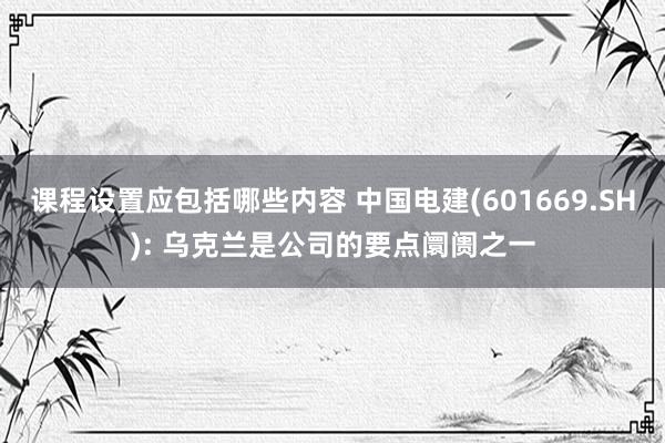 课程设置应包括哪些内容 中国电建(601669.SH): 乌克兰是公司的要点阛阓之一