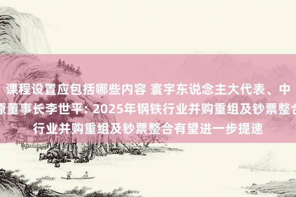 课程设置应包括哪些内容 寰宇东说念主大代表、中国宝武中南钢铁原董事长李世平: 2025年钢铁行业并购重组及钞票整合有望进一步提速