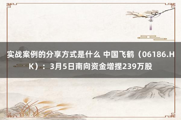 实战案例的分享方式是什么 中国飞鹤（06186.HK）：3月5日南向资金增捏239万股