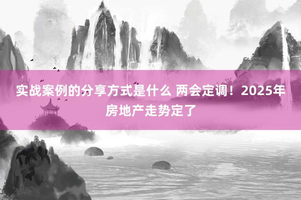 实战案例的分享方式是什么 两会定调！2025年房地产走势定了