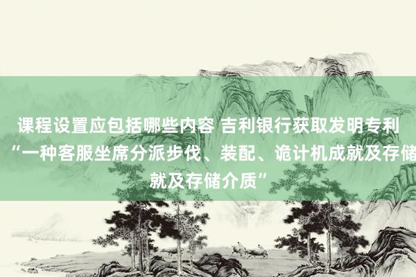 课程设置应包括哪些内容 吉利银行获取发明专利授权：“一种客服坐席分派步伐、装配、诡计机成就及存储介质”