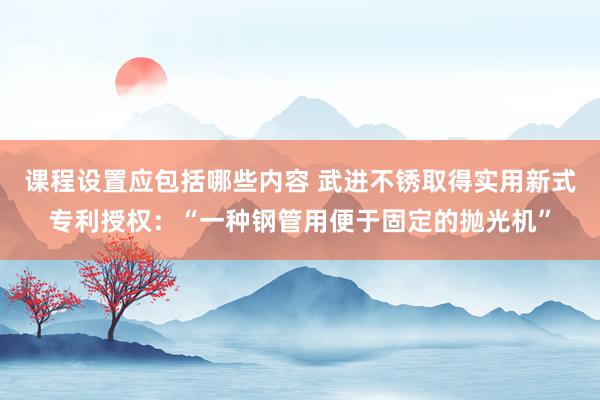 课程设置应包括哪些内容 武进不锈取得实用新式专利授权：“一种钢管用便于固定的抛光机”