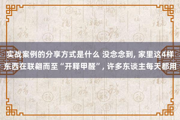 实战案例的分享方式是什么 没念念到, 家里这4样东西在联翩而至“开释甲醛”, 许多东谈主每天都用