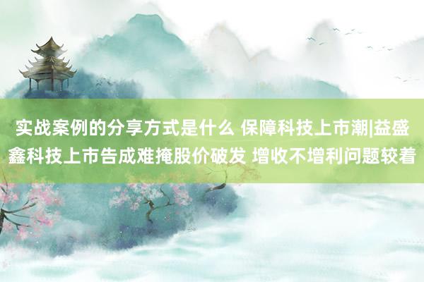 实战案例的分享方式是什么 保障科技上市潮|益盛鑫科技上市告成难掩股价破发 增收不增利问题较着