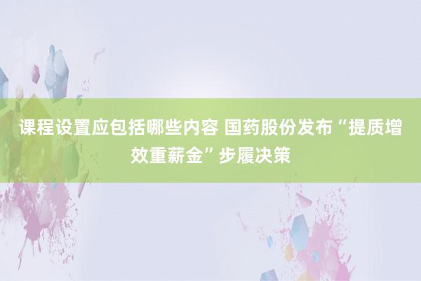 课程设置应包括哪些内容 国药股份发布“提质增效重薪金”步履决策