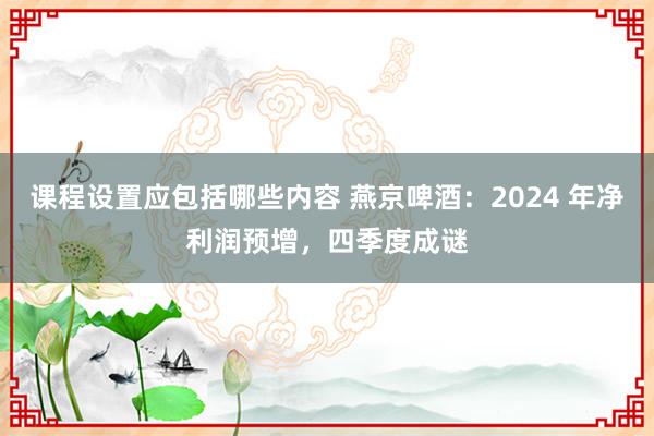 课程设置应包括哪些内容 燕京啤酒：2024 年净利润预增，四季度成谜