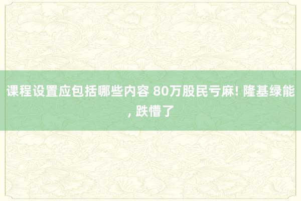 课程设置应包括哪些内容 80万股民亏麻! 隆基绿能, 跌懵了