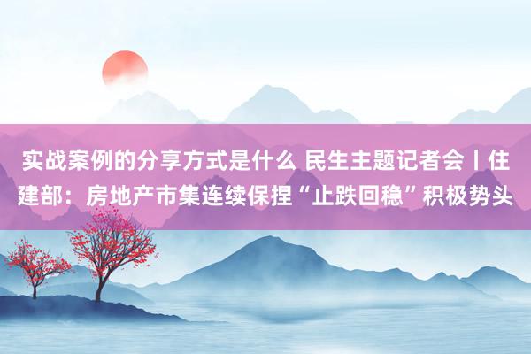 实战案例的分享方式是什么 民生主题记者会丨住建部：房地产市集连续保捏“止跌回稳”积极势头