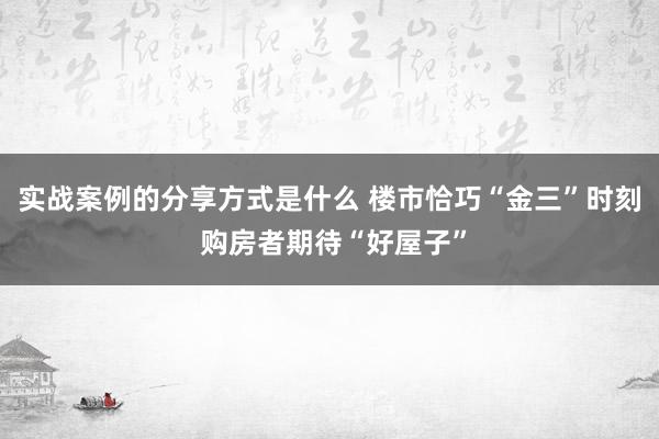 实战案例的分享方式是什么 楼市恰巧“金三”时刻 购房者期待“好屋子”