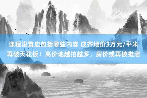 课程设置应包括哪些内容 成齐地价3万元/平米再破天花板！高价地越拍越多，房价或再被推涨