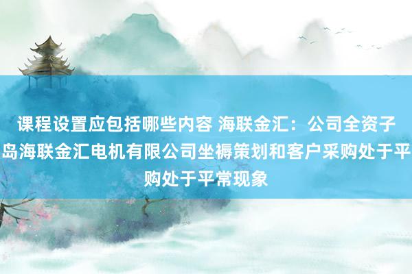 课程设置应包括哪些内容 海联金汇：公司全资子公司青岛海联金汇电机有限公司坐褥策划和客户采购处于平常现象