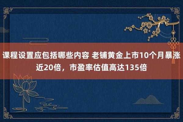 课程设置应包括哪些内容 老铺黄金上市10个月暴涨近20倍，市盈率估值高达135倍