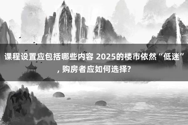 课程设置应包括哪些内容 2025的楼市依然“低迷”, 购房者应如何选择?