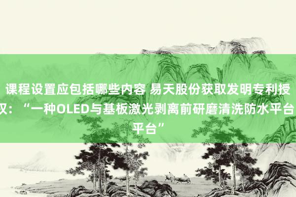 课程设置应包括哪些内容 易天股份获取发明专利授权：“一种OLED与基板激光剥离前研磨清洗防水平台”